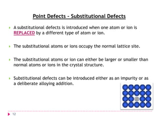 Point Defects – Substitutional Defects


A substitutional defects is introduced when one atom or ion is
REPLACED by a different type of atom or ion.



The substitutional atoms or ions occupy the normal lattice site.



The substitutional atoms or ion can either be larger or smaller than
normal atoms or ions in the crystal structure.



Substitutional defects can be introduced either as an impurity or as
a deliberate alloying addition.

12

 