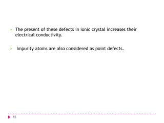 

The present of these defects in ionic crystal increases their
electrical conductivity.
Impurity atoms are also considered as point defects.



15

 