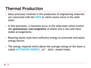 Thermal Production


Many processes involved in the production of engineering materials
are concerned with the RATE at which atoms move in the solid
state.



In this processes, a reactions occur in the solid state which involve
the spontaneous rearrangement of atoms into a new and more
stable arrangements.



Reacting atoms must have sufficient energy to overcome activation
energy barrier.



The energy required which above the average energy of the atom is
called ACTIVATION ENERGY, * . (Unit :Joules/mole).

16

 