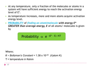 

At any temperature, only a fraction of the molecules or atoms in a
system will have sufficient energy to reach the activation energy
level of E*.



As temperature increases, more and more atoms acquire activation
energy level.



PROBABILITY of finding an atom/molecule with energy E*
GREATER than average energy, E of all atoms/ molecules is given
by

Probability  e –(E* - E) /KT

Where;
K = Boltzman’s Constant = 1.38 x 10-23 J/(atom K)

T = temperature in Kelvin
17

 