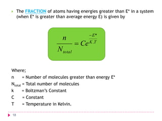 

The FRACTION of atoms having energies greater than E* in a system
(when E* is greater than average energy E) is given by

n
N total

 E*

 Ce K .T

Where;
n

= Number of molecules greater than energy E*

Ntotal = Total number of molecules

k

= Boltzman’s Constant

C

= Constant

T

= Temperature in Kelvin.

18

 
