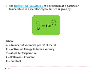 

The NUMBER OF VACANCIES at equilibrium at a particular
temperature in a metallic crystal lattice is given by

nv
N

 EV

 Ce K .T

Where;
nv = Number of vacancies per m3 of metal

Ev = Activation Energy to form a vacancy
T = Absolute Temperature

k = Boltzman’s Constant
C = Constant
19

 