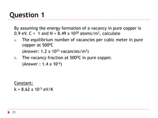 Question 1
By assuming the energy formation of a vacancy in pure copper is
0.9 eV, C = 1 and N = 8.49 x 1028 atoms/m3, calculate
a. The equilibrium number of vacancies per cubic meter in pure
copper at 5000C
(Answer: 1.2 x 1023 vacancies/m3)
b. The vacancy fraction at 5000C in pure copper.
(Answer : 1.4 x 10-6)

Constant:
k = 8.62 x 10-5 eV/K

20

 