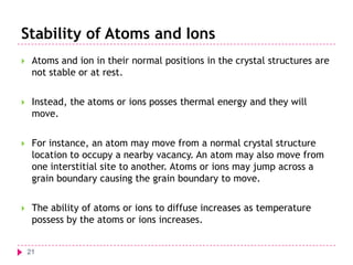 Stability of Atoms and Ions


Atoms and ion in their normal positions in the crystal structures are
not stable or at rest.



Instead, the atoms or ions posses thermal energy and they will
move.



For instance, an atom may move from a normal crystal structure
location to occupy a nearby vacancy. An atom may also move from
one interstitial site to another. Atoms or ions may jump across a
grain boundary causing the grain boundary to move.



The ability of atoms or ions to diffuse increases as temperature
possess by the atoms or ions increases.
21

 