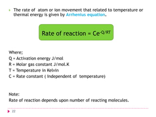 

The rate of atom or ion movement that related to temperature or
thermal energy is given by Arrhenius equation.

Rate of reaction = Ce-Q/RT
Where;
Q = Activation energy J/mol
R = Molar gas constant J/mol.K
T = Temperature in Kelvin
C = Rate constant ( Independent of temperature)

Note:
Rate of reaction depends upon number of reacting molecules.
22

 