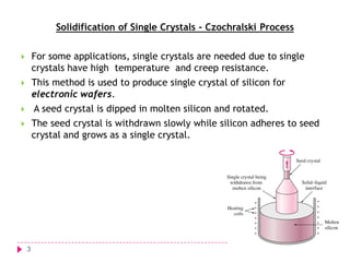 Solidification of Single Crystals - Czochralski Process


For some applications, single crystals are needed due to single
crystals have high temperature and creep resistance.



This method is used to produce single crystal of silicon for
electronic wafers.
A seed crystal is dipped in molten silicon and rotated.



The seed crystal is withdrawn slowly while silicon adheres to seed
crystal and grows as a single crystal.



3

 