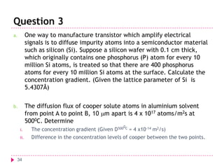 Question 3
a.

One way to manufacture transistor which amplify electrical
signals is to diffuse impurity atoms into a semiconductor material
such as silicon (Si). Suppose a silicon wafer with 0.1 cm thick,
which originally contains one phosphorus (P) atom for every 10
million Si atoms, is treated so that there are 400 phosphorus
atoms for every 10 million Si atoms at the surface. Calculate the
concentration gradient. (Given the lattice parameter of Si is
5.4307Å)

b.

The diffusion flux of cooper solute atoms in aluminium solvent
from point A to point B, 10 mm apart is 4 x 1017 atoms/m2s at
5000C. Determine
i.
ii.

34

0

The concentration gradient (Given D500 C = 4 x10-14 m2/s)
Difference in the concentration levels of cooper between the two points.

 
