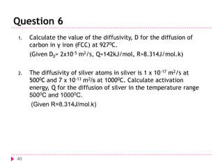 Question 6
1.

Calculate the value of the diffusivity, D for the diffusion of
carbon in γ iron (FCC) at 9270C.
(Given D0= 2x10-5 m2/s, Q=142kJ/mol, R=8.314J/mol.k)

2.

The diffusivity of silver atoms in silver is 1 x 10 -17 m2/s at
5000C and 7 x 10-13 m2/s at 10000C. Calculate activation
energy, Q for the diffusion of silver in the temperature range
5000C and 10000C.
(Given R=8.314J/mol.k)

40

 