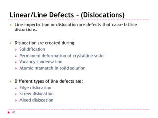 Linear/Line Defects – (Dislocations)


Line imperfection or dislocation are defects that cause lattice
distortions.



Dislocation are created during:
 Solidification
 Permanent deformation of crystalline solid
 Vacancy condensation
 Atomic mismatch in solid solution



Different types of line defects are:
 Edge dislocation
 Screw dislocation
 Mixed dislocation
41

 
