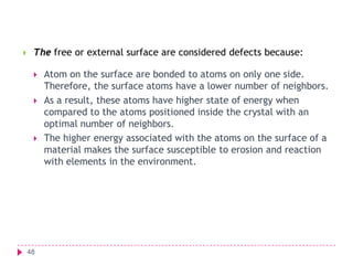 

The free or external surface are considered defects because:





48

Atom on the surface are bonded to atoms on only one side.
Therefore, the surface atoms have a lower number of neighbors.
As a result, these atoms have higher state of energy when
compared to the atoms positioned inside the crystal with an
optimal number of neighbors.
The higher energy associated with the atoms on the surface of a
material makes the surface susceptible to erosion and reaction
with elements in the environment.

 