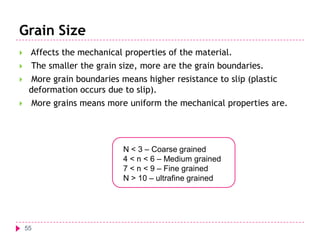 Grain Size


Affects the mechanical properties of the material.



The smaller the grain size, more are the grain boundaries.




More grain boundaries means higher resistance to slip (plastic
deformation occurs due to slip).
More grains means more uniform the mechanical properties are.

N < 3 – Coarse grained
4 < n < 6 – Medium grained
7 < n < 9 – Fine grained
N > 10 – ultrafine grained

55

 