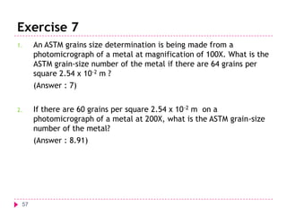 Exercise 7
1.

An ASTM grains size determination is being made from a
photomicrograph of a metal at magnification of 100X. What is the
ASTM grain-size number of the metal if there are 64 grains per
square 2.54 x 10-2 m ?
(Answer : 7)

2.

If there are 60 grains per square 2.54 x 10 -2 m on a
photomicrograph of a metal at 200X, what is the ASTM grain-size
number of the metal?
(Answer : 8.91)

57

 