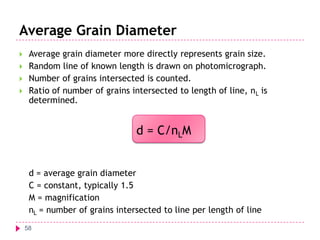 Average Grain Diameter





Average grain diameter more directly represents grain size.
Random line of known length is drawn on photomicrograph.
Number of grains intersected is counted.
Ratio of number of grains intersected to length of line, nL is
determined.

d = C/nLM
d = average grain diameter
C = constant, typically 1.5
M = magnification
nL = number of grains intersected to line per length of line
58

 