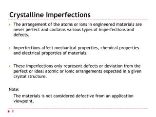 Crystalline Imperfections


The arrangement of the atoms or ions in engineered materials are
never perfect and contains various types of imperfections and
defects.



Imperfections affect mechanical properties, chemical properties
and electrical properties of materials.



These imperfections only represent defects or deviation from the
perfect or ideal atomic or ionic arrangements expected in a given
crystal structure.

Note:
The materials is not considered defective from an application
viewpoint.
6

 
