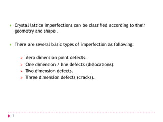 

Crystal lattice imperfections can be classified according to their
geometry and shape .



There are several basic types of imperfection as following:






7

Zero dimension point defects.
One dimension / line defects (dislocations).
Two dimension defects.
Three dimension defects (cracks).

 