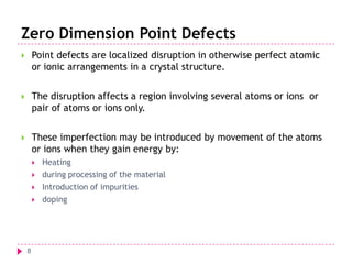 Zero Dimension Point Defects


Point defects are localized disruption in otherwise perfect atomic
or ionic arrangements in a crystal structure.



The disruption affects a region involving several atoms or ions or
pair of atoms or ions only.



These imperfection may be introduced by movement of the atoms
or ions when they gain energy by:





8

Heating
during processing of the material
Introduction of impurities
doping

 