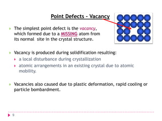 Point Defects – Vacancy


The simplest point defect is the vacancy,
which formed due to a MISSING atom from
its normal site in the crystal structure.



Vacancy is produced during solidification resulting:
 a local disturbance during crystallization
 atomic arrangements in an existing crystal due to atomic
mobility.



Vacancies also caused due to plastic deformation, rapid cooling or
particle bombardment.

9

 