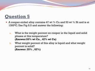 Question 5
 A cooper-nickel alloy contains 47 wt % Cu and 53 wt % Ni and is at

13000C. Use Fig 8.5 and answer the following:
a.

b.

What is the weight percent on cooper in the liquid and solid
phases at this temperature?
(Answer:55% wt Cu , 42% wt Cu)
What weight percent of this alloy is liquid and what weight
percent is solid?
(Answer: 35% , 62%)

18

 