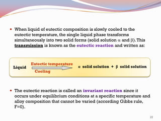  When liquid of eutectic composition is slowly cooled to the

eutectic temperature, the single liquid phase transforms
simultaneously into two solid forms (solid solution a and b). This
transmission is known as the eutectic reaction and written as:

Liquid

Eutectic temperature

α solid solution + β solid solution

Cooling

 The eutectic reaction is called an invariant reaction since it

occurs under equilibrium conditions at a specific temperature and
alloy composition that cannot be varied (according Gibbs rule,
F=0).
22

 