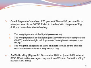 One kilogram of an alloy of 70 percent Pb and 30 percent Sn is
slowly cooled from 3000C. Refer to the lead-tin diagram of Fig.
8.12 and calculate the following:

b.

i.
ii.

The weight percent of the liquid (Answer: 64.3%)
The weight percent of the liquid just above the eutectic temperature
(1830C) and the weight in kilograms of these phases. (Answer: 25.3%,
252.9g)

iii.

c.

The weight in kilograms of alpha and beta formed by the eutectic
reaction. (Answer: 86.2% wt a, 862g, 13.8% b, 138g)

An Pb-Sn alloy (Figure 8.12) contains 40% wt b and 60% wt a at
500C. What is the average composition of Pb and Sn in this alloy?
(Answer: 25.3%, 252.9g)
24

 