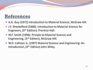 References
 A.G. Guy (1972) Introduction to Material Science, McGraw Hill.

 J.F. Shackelford (2000). Introduction to Material Science for

Engineers, (5th Edition), Prentice Hall.
 W.F. Smith (1996). Priciple to Material Science and
Engineering, (3rd Edition), McGraw Hill.
 W.D. Callister Jr. (1997) Material Science and Engineering: An
Introduction, (4th Edition) John Wiley.

40

 