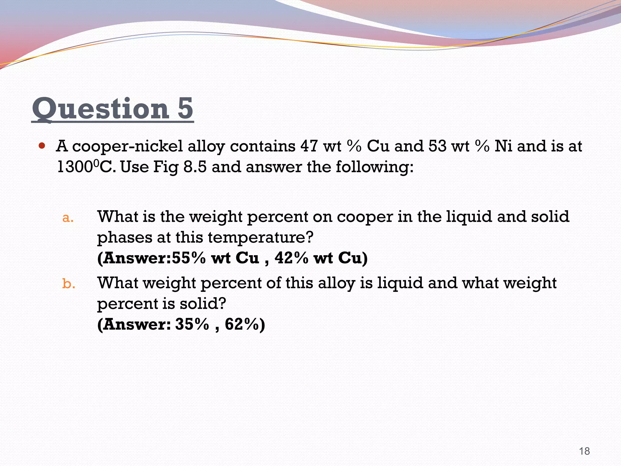 Question 5
 A cooper-nickel alloy contains 47 wt % Cu and 53 wt % Ni and is at

13000C. Use Fig 8.5 and answer the following:
a.

b.

What is the weight percent on cooper in the liquid and solid
phases at this temperature?
(Answer:55% wt Cu , 42% wt Cu)
What weight percent of this alloy is liquid and what weight
percent is solid?
(Answer: 35% , 62%)

18

 