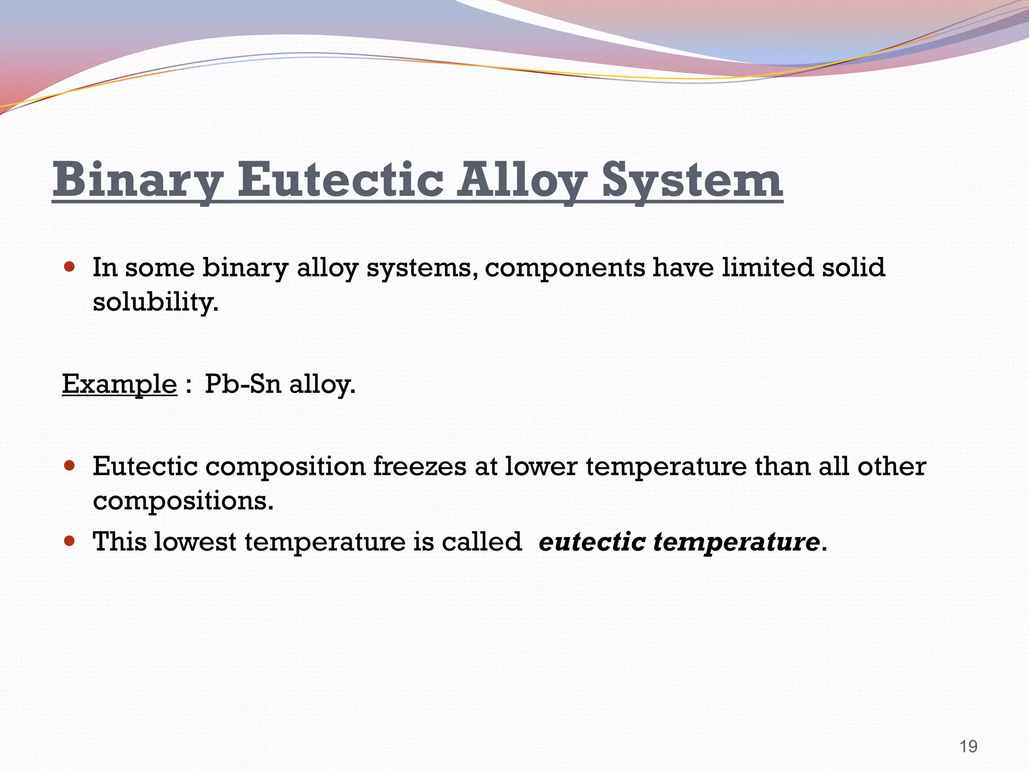 Binary Eutectic Alloy System
 In some binary alloy systems, components have limited solid

solubility.
Example : Pb-Sn alloy.
 Eutectic composition freezes at lower temperature than all other

compositions.
 This lowest temperature is called eutectic temperature.

19

 