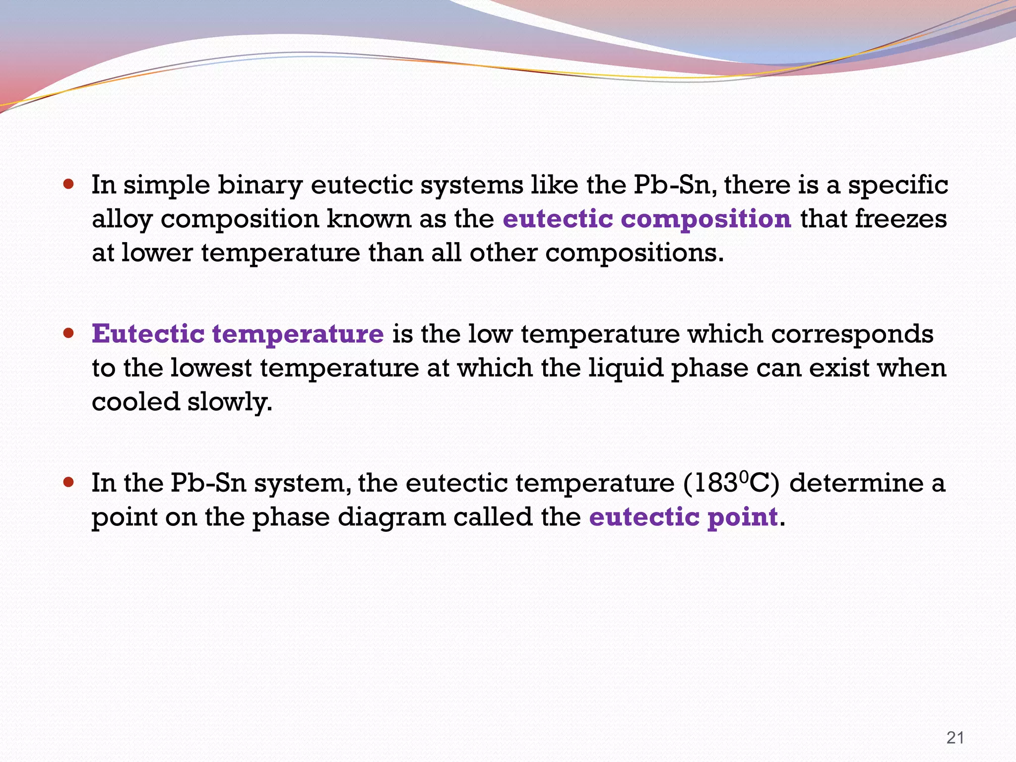  In simple binary eutectic systems like the Pb-Sn, there is a specific

alloy composition known as the eutectic composition that freezes
at lower temperature than all other compositions.
 Eutectic temperature is the low temperature which corresponds

to the lowest temperature at which the liquid phase can exist when
cooled slowly.
 In the Pb-Sn system, the eutectic temperature (1830C) determine a

point on the phase diagram called the eutectic point.

21

 