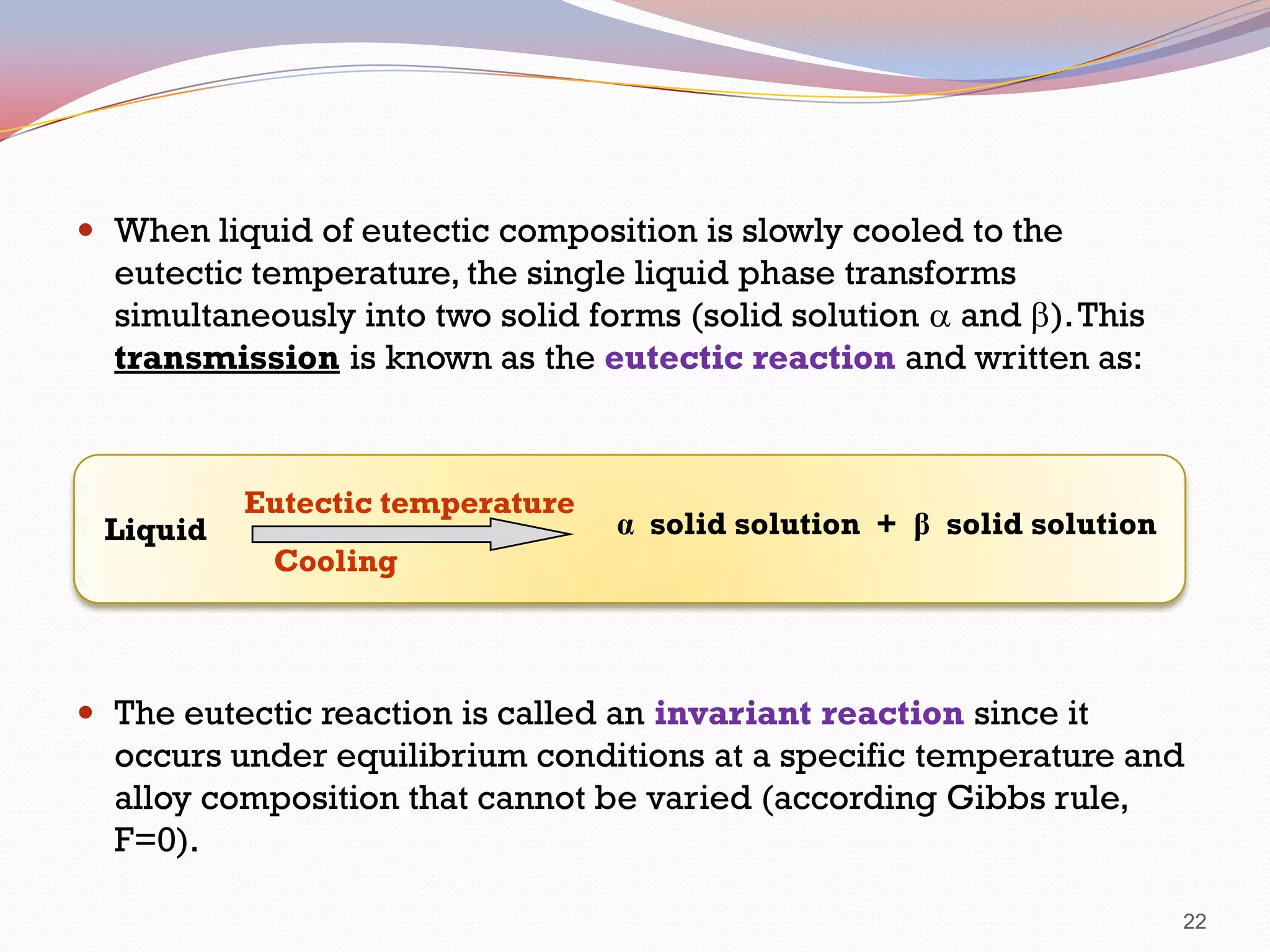  When liquid of eutectic composition is slowly cooled to the

eutectic temperature, the single liquid phase transforms
simultaneously into two solid forms (solid solution a and b). This
transmission is known as the eutectic reaction and written as:

Liquid

Eutectic temperature

α solid solution + β solid solution

Cooling

 The eutectic reaction is called an invariant reaction since it

occurs under equilibrium conditions at a specific temperature and
alloy composition that cannot be varied (according Gibbs rule,
F=0).
22

 