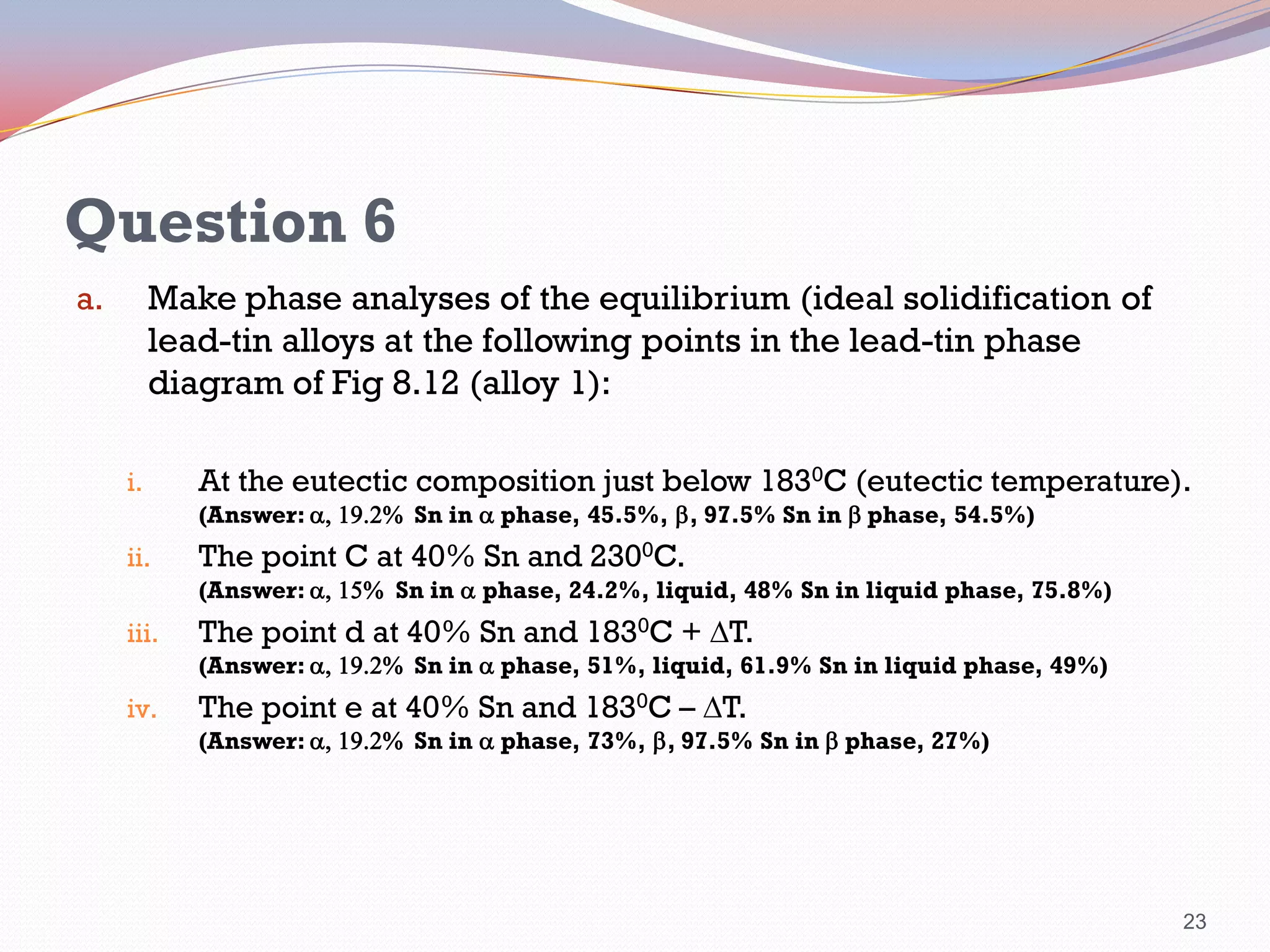 Question 6
Make phase analyses of the equilibrium (ideal solidification of
lead-tin alloys at the following points in the lead-tin phase
diagram of Fig 8.12 (alloy 1):

a.

i.

At the eutectic composition just below 1830C (eutectic temperature).
(Answer: a, 19.2% Sn in a phase, 45.5%, b, 97.5% Sn in b phase, 54.5%)

ii.

The point C at 40% Sn and 2300C.

(Answer: a, 15% Sn in a phase, 24.2%, liquid, 48% Sn in liquid phase, 75.8%)

iii.

The point d at 40% Sn and 1830C + T.

(Answer: a, 19.2% Sn in a phase, 51%, liquid, 61.9% Sn in liquid phase, 49%)

iv.

The point e at 40% Sn and 1830C – T.

(Answer: a, 19.2% Sn in a phase, 73%, b, 97.5% Sn in b phase, 27%)

23

 