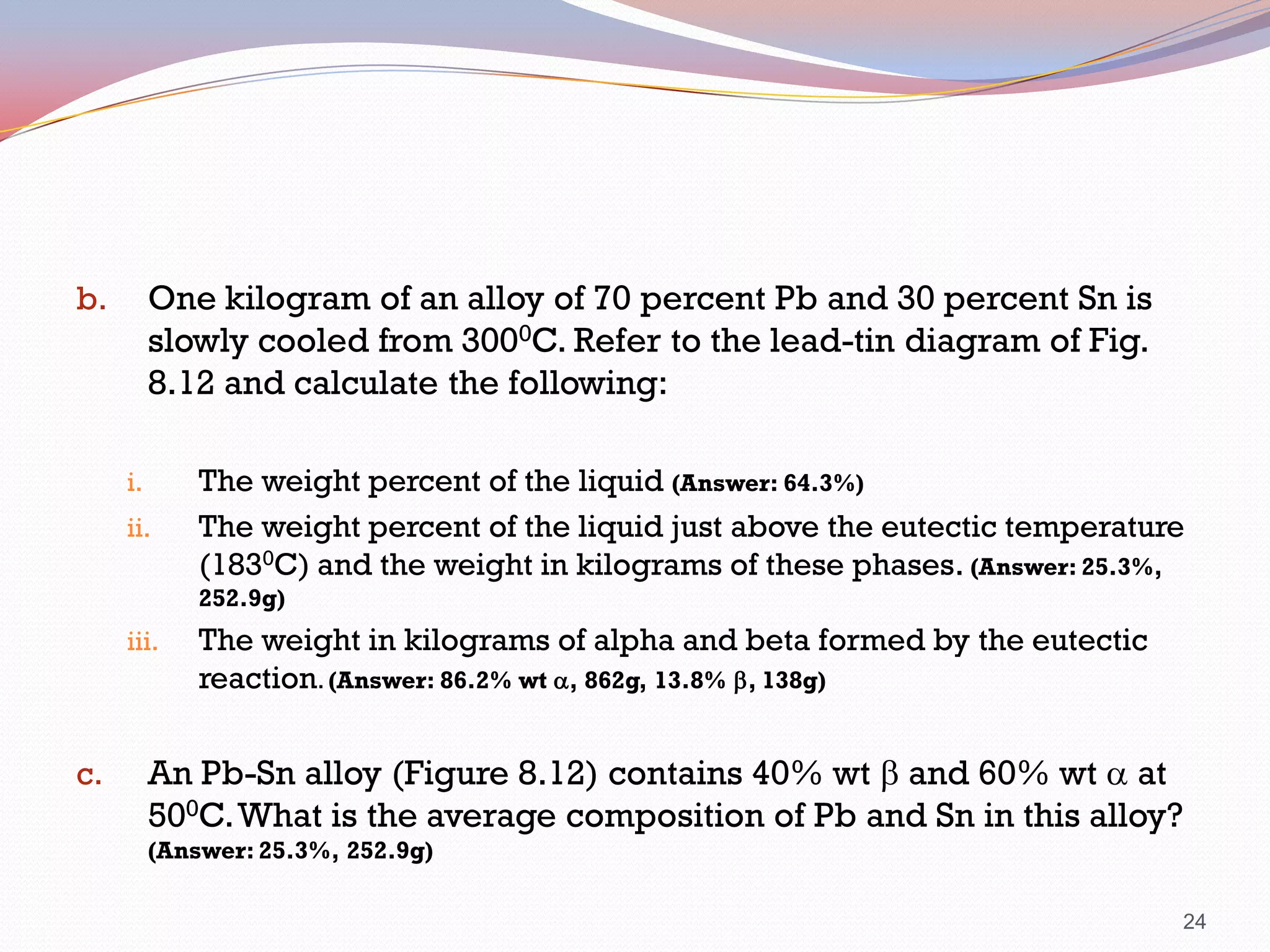 One kilogram of an alloy of 70 percent Pb and 30 percent Sn is
slowly cooled from 3000C. Refer to the lead-tin diagram of Fig.
8.12 and calculate the following:

b.

i.
ii.

The weight percent of the liquid (Answer: 64.3%)
The weight percent of the liquid just above the eutectic temperature
(1830C) and the weight in kilograms of these phases. (Answer: 25.3%,
252.9g)

iii.

c.

The weight in kilograms of alpha and beta formed by the eutectic
reaction. (Answer: 86.2% wt a, 862g, 13.8% b, 138g)

An Pb-Sn alloy (Figure 8.12) contains 40% wt b and 60% wt a at
500C. What is the average composition of Pb and Sn in this alloy?
(Answer: 25.3%, 252.9g)
24

 