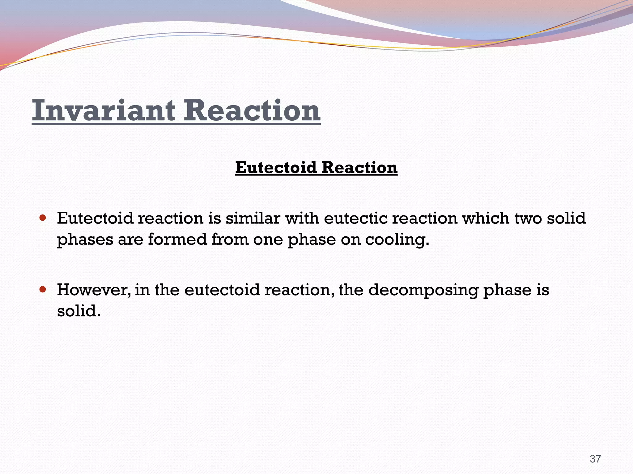 Invariant Reaction
Eutectoid Reaction
 Eutectoid reaction is similar with eutectic reaction which two solid

phases are formed from one phase on cooling.
 However, in the eutectoid reaction, the decomposing phase is

solid.

37

 