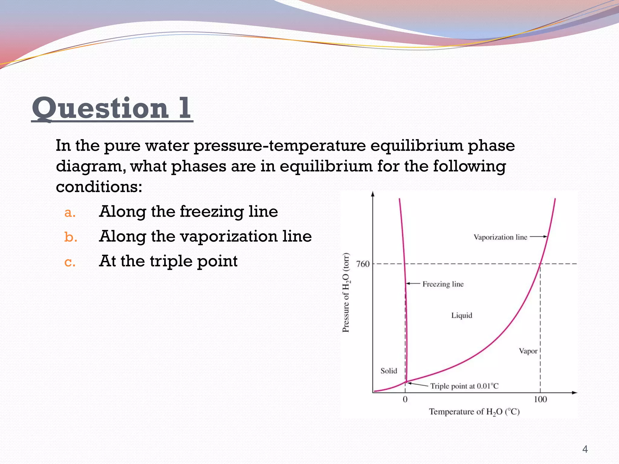 Question 1
In the pure water pressure-temperature equilibrium phase
diagram, what phases are in equilibrium for the following
conditions:
a.
Along the freezing line
b. Along the vaporization line
c.
At the triple point

4

 