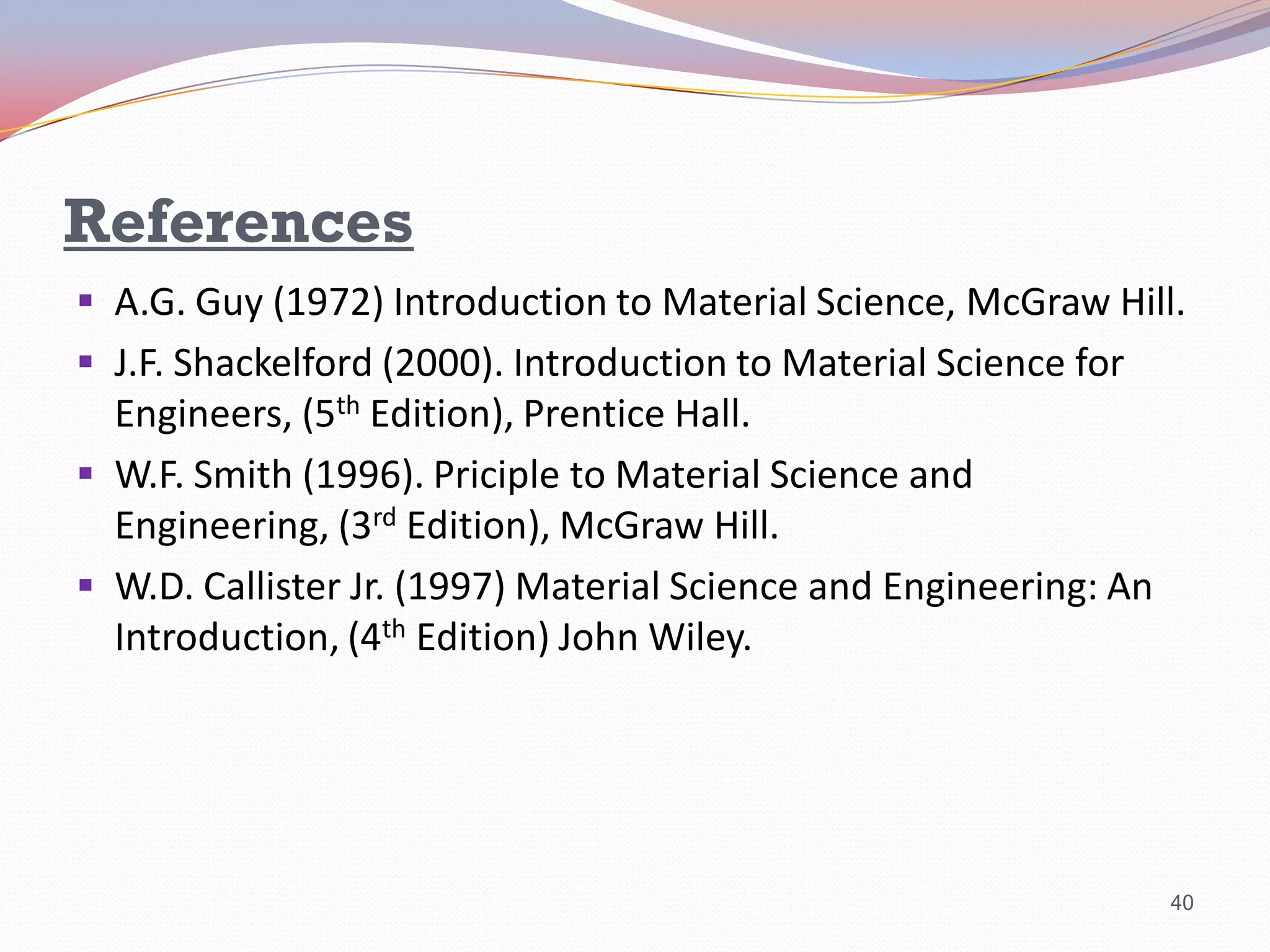 References
 A.G. Guy (1972) Introduction to Material Science, McGraw Hill.

 J.F. Shackelford (2000). Introduction to Material Science for

Engineers, (5th Edition), Prentice Hall.
 W.F. Smith (1996). Priciple to Material Science and
Engineering, (3rd Edition), McGraw Hill.
 W.D. Callister Jr. (1997) Material Science and Engineering: An
Introduction, (4th Edition) John Wiley.

40

 