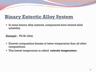 Binary Eutectic Alloy System
 In some binary alloy systems, components have limited solid

solubility.
Example : Pb-Sn alloy.
 Eutectic composition freezes at lower temperature than all other

compositions.
 This lowest temperature is called eutectic temperature.

19

 