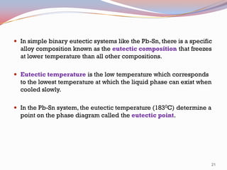  In simple binary eutectic systems like the Pb-Sn, there is a specific

alloy composition known as the eutectic composition that freezes
at lower temperature than all other compositions.
 Eutectic temperature is the low temperature which corresponds

to the lowest temperature at which the liquid phase can exist when
cooled slowly.
 In the Pb-Sn system, the eutectic temperature (1830C) determine a

point on the phase diagram called the eutectic point.

21

 