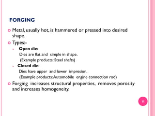 FORGING
Metal, usually hot, is hammered or pressed into desired
shape.
 Types:







Open die:
Dies are flat and simple in shape.
(Example products: Steel shafts)
Closed die:
Dies have upper and lower impresion.
(Example products: Automobile engine connection rod)

Forging increases structural properties, removes porosity
and increases homogeneity.
11

 