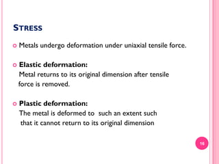 STRESS


Metals undergo deformation under uniaxial tensile force.



Elastic deformation:
Metal returns to its original dimension after tensile
force is removed.



Plastic deformation:
The metal is deformed to such an extent such
that it cannot return to its original dimension
16

 