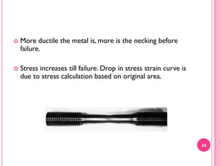 

More ductile the metal is, more is the necking before
failure.



Stress increases till failure. Drop in stress strain curve is
due to stress calculation based on original area.

24

 