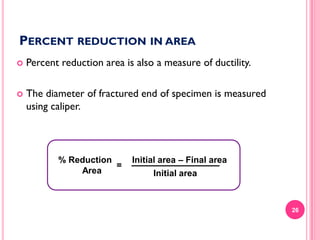 PERCENT REDUCTION IN AREA


Percent reduction area is also a measure of ductility.



The diameter of fractured end of specimen is measured
using caliper.

% Reduction
=
Area

Initial area – Final area
Initial area

26

 