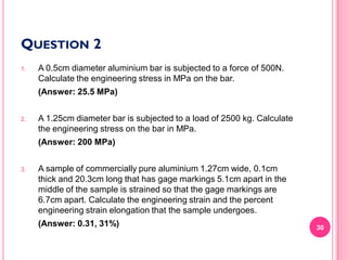 QUESTION 2
1.

A 0.5cm diameter aluminium bar is subjected to a force of 500N.
Calculate the engineering stress in MPa on the bar.
(Answer: 25.5 MPa)

2.

A 1.25cm diameter bar is subjected to a load of 2500 kg. Calculate
the engineering stress on the bar in MPa.
(Answer: 200 MPa)

3.

A sample of commercially pure aluminium 1.27cm wide, 0.1cm
thick and 20.3cm long that has gage markings 5.1cm apart in the
middle of the sample is strained so that the gage markings are
6.7cm apart. Calculate the engineering strain and the percent
engineering strain elongation that the sample undergoes.
(Answer: 0.31, 31%)

30

 