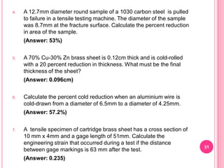 4.

A 12.7mm diameter round sample of a 1030 carbon steel is pulled
to failure in a tensile testing machine. The diameter of the sample
was 8.7mm at the fracture surface. Calculate the percent reduction
in area of the sample.
(Answer: 53%)

5.

A 70% Cu-30% Zn brass sheet is 0.12cm thick and is cold-rolled
with a 20 percent reduction in thickness. What must be the final
thickness of the sheet?
(Answer: 0.096cm)

6.

Calculate the percent cold reduction when an aluminium wire is
cold-drawn from a diameter of 6.5mm to a diameter of 4.25mm.
(Answer: 57.2%)

7.

A tensile specimen of cartridge brass sheet has a cross section of
10 mm x 4mm and a gage length of 51mm. Calculate the
engineering strain that occurred during a test if the distance
between gage markings is 63 mm after the test.

(Answer: 0.235)

31

 