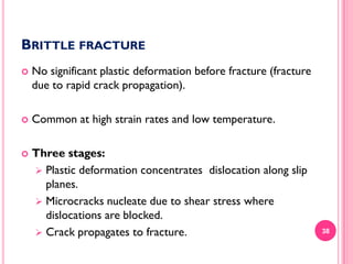 BRITTLE FRACTURE


No significant plastic deformation before fracture (fracture
due to rapid crack propagation).



Common at high strain rates and low temperature.



Three stages:
 Plastic deformation concentrates dislocation along slip
planes.
 Microcracks nucleate due to shear stress where
dislocations are blocked.
 Crack propagates to fracture.

38

 