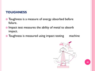 TOUGHNESS
Toughness is a measure of energy absorbed before
failure.
 Impact test measures the ability of metal to absorb
impact.
 Toughness is measured using impact testing
machine


42

 