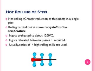 HOT ROLLING OF STEEL
Hot rolling : Greater reduction of thickneess in a single
pass.
 Rolling carried out at above recrystallization
temperature.
 Ingots preheated to about 12000C.
 Ingots reheated between passes if required.
 Usually, series of 4 high rolling mills are used.


6

 