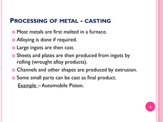 PROCESSING OF METAL - CASTING
Most metals are first melted in a furnace.
 Alloying is done if required.
 Large ingots are then cast.
 Sheets and plates are then produced from ingots by
rolling (wrought alloy products).
 Channels and other shapes are produced by extrusion.
 Some small parts can be cast as final product.
Example :- Automobile Piston.


4

 