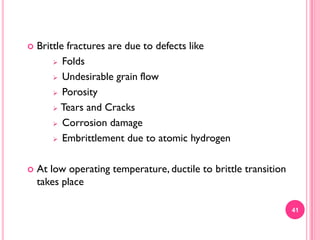 

Brittle fractures are due to defects like
 Folds
 Undesirable grain flow
 Porosity
 Tears and Cracks
 Corrosion damage
 Embrittlement due to atomic hydrogen



At low operating temperature, ductile to brittle transition
takes place
41

 