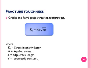 FRACTURE TOUGHNESS


Cracks and flaws cause stress concentration.

K1  Y a

where
K1 = Stress intensity factor.
σ = Applied stress.
a = edge crack length
Y = geometric constant.

43

 