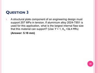 QUESTION 3
1.

A structural plate component of an engineering design must
support 207 MPa in tension. If aluminium alloy 2024-T851 is
used for this application, what is the largest internal flaw size
that this material can support? (Use Y = 1, KIc =26.4 MPa)
(Answer: 5.18 mm)

45

 