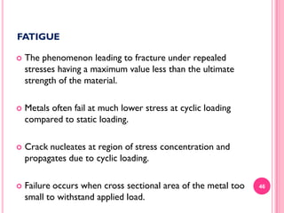 FATIGUE


The phenomenon leading to fracture under repealed
stresses having a maximum value less than the ultimate
strength of the material.



Metals often fail at much lower stress at cyclic loading
compared to static loading.



Crack nucleates at region of stress concentration and
propagates due to cyclic loading.



Failure occurs when cross sectional area of the metal too
small to withstand applied load.

46

 